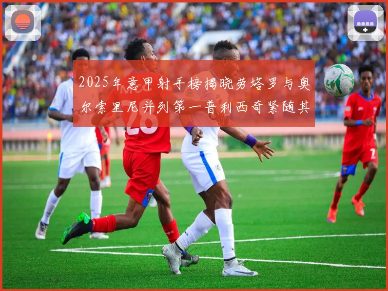 2025年意甲射手榜揭晓劳塔罗与奥尔索里尼并列第一普利西奇紧随其后