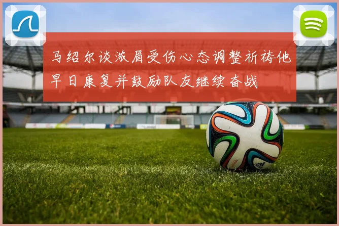 马绍尔谈浓眉受伤心态调整祈祷他早日康复并鼓励队友继续奋战
