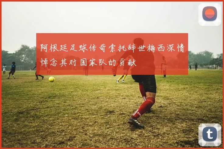 阿根廷足球传奇索托辞世梅西深情悼念其对国家队的贡献