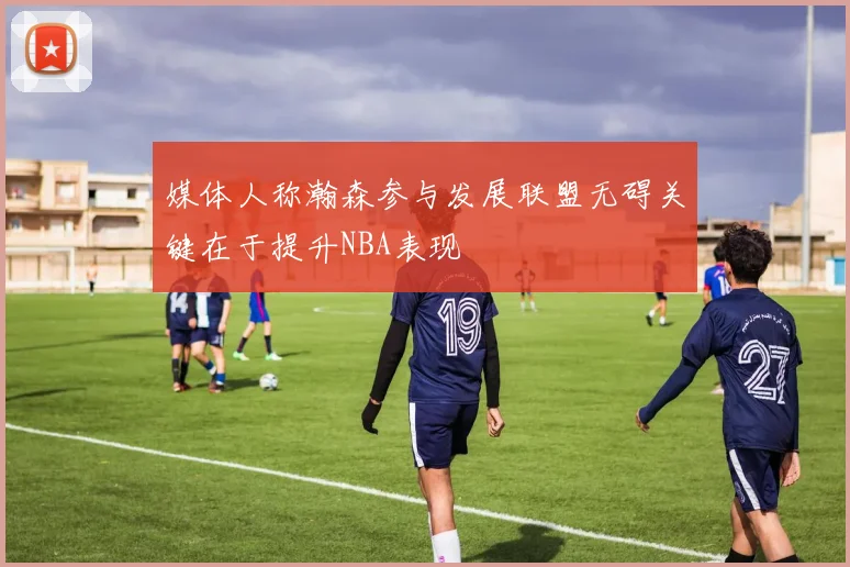 媒体人称瀚森参与发展联盟无碍关键在于提升NBA表现