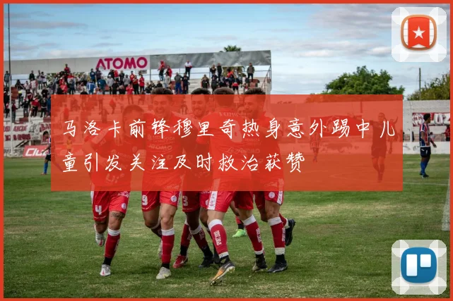 马洛卡前锋穆里奇热身意外踢中儿童引发关注及时救治获赞