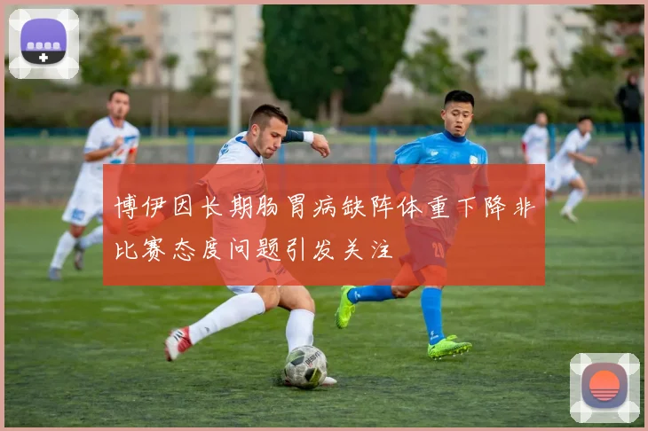 博伊因长期肠胃病缺阵体重下降非比赛态度问题引发关注