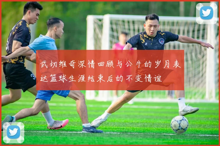 武切维奇深情回顾与公牛的岁月表达篮球生涯结束后的不变情谊